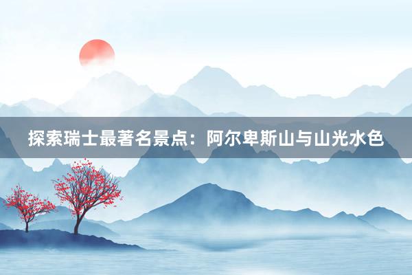 探索瑞士最著名景点：阿尔卑斯山与山光水色