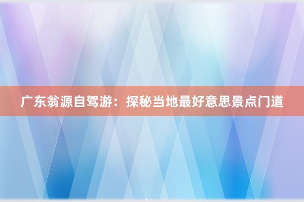 广东翁源自驾游：探秘当地最好意思景点门道