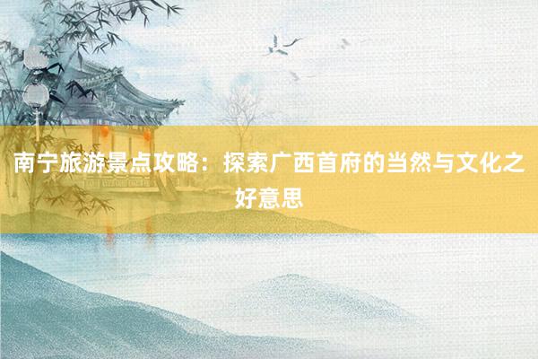 南宁旅游景点攻略：探索广西首府的当然与文化之好意思