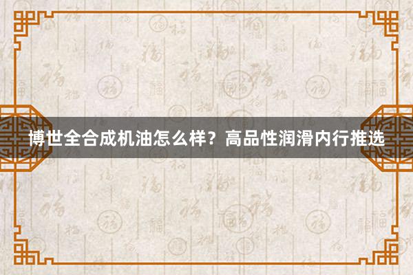 博世全合成机油怎么样？高品性润滑内行推选